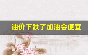 油价下跌了加油会便宜吗-油价下跌了加油会便宜吗为什么