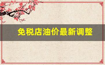 免税店油价最新调整-免税店油价最新调整通