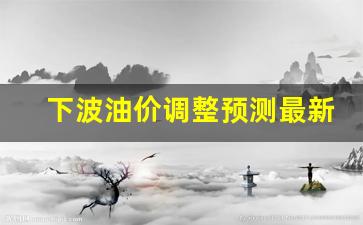 下轮油价预测-下波油价调整预测最新