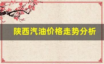 陕西汽油价格走势分析表最新-陕西汽油价格走势分析表